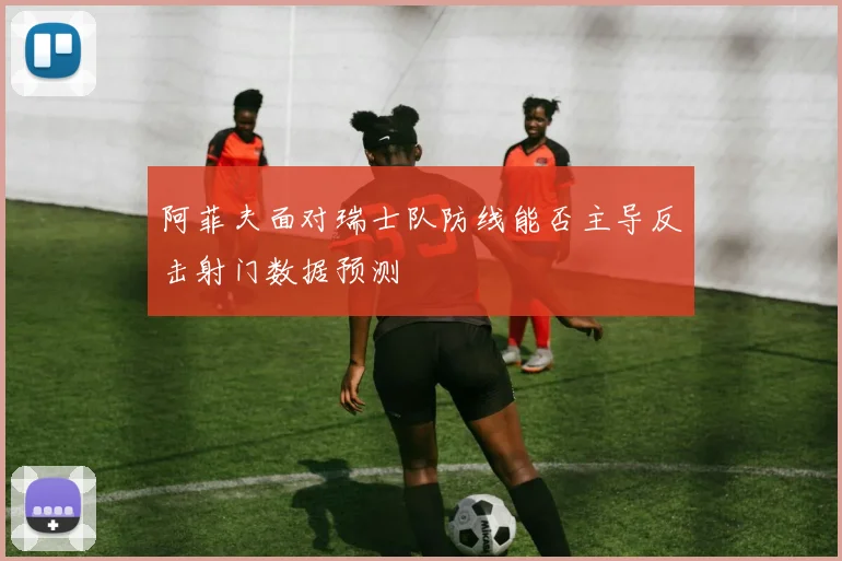 阿菲夫面对瑞士队防线能否主导反击射门数据预测