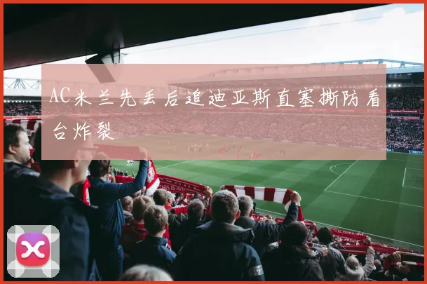 AC米兰先丢后追迪亚斯直塞撕防看台炸裂