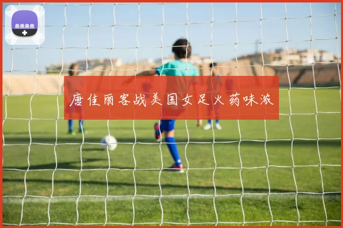 唐佳丽客战美国女足火药味浓