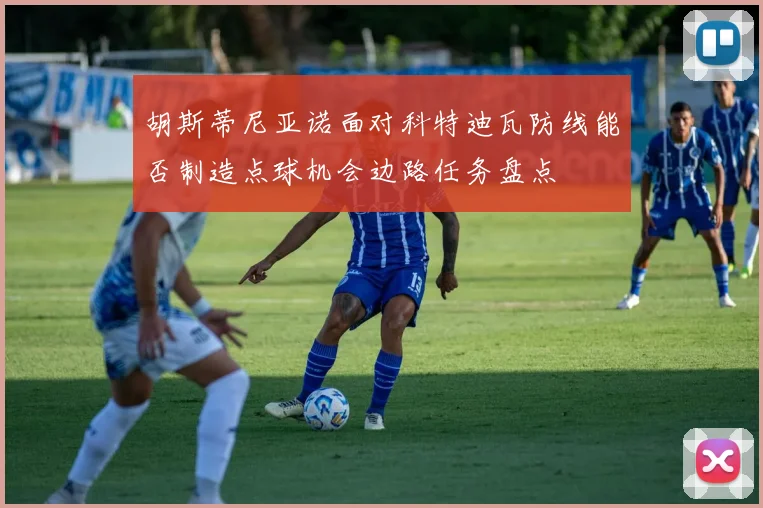 胡斯蒂尼亚诺面对科特迪瓦防线能否制造点球机会边路任务盘点