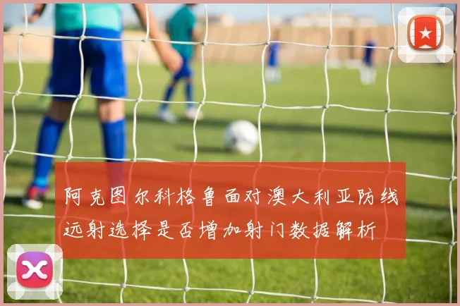 阿克图尔科格鲁面对澳大利亚防线远射选择是否增加射门数据解析