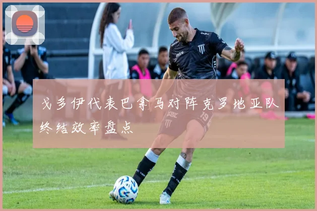 戈多伊代表巴拿马对阵克罗地亚队终结效率盘点