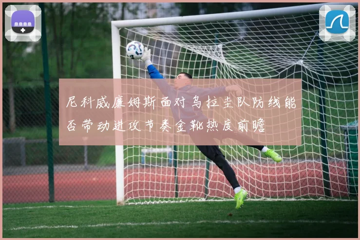 尼科威廉姆斯面对乌拉圭队防线能否带动进攻节奏金靴热度前瞻