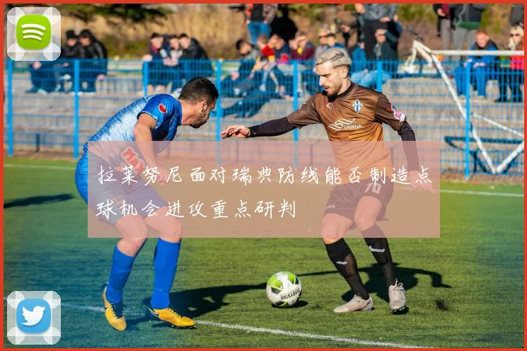 拉莱努尼面对瑞典防线能否制造点球机会进攻重点研判