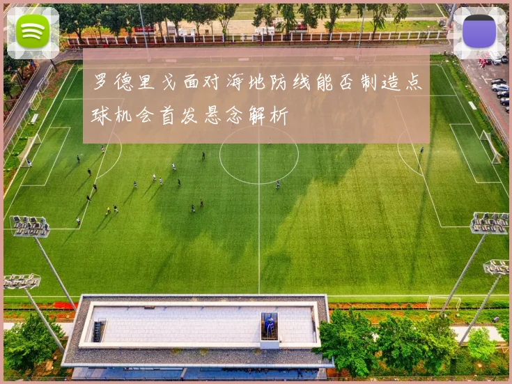 罗德里戈面对海地防线能否制造点球机会首发悬念解析
