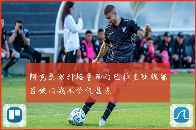 阿克图尔科格鲁面对巴拉圭防线能否破门战术价值盘点