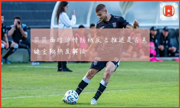 贝贝面对沙特防线反击推进是否关键金靴热度解读