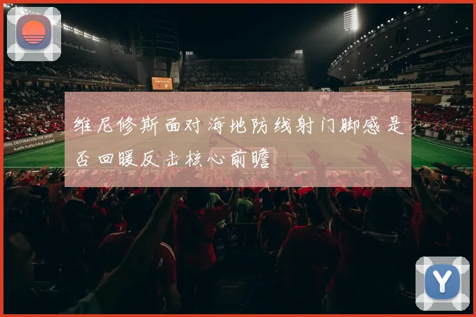 维尼修斯面对海地防线射门脚感是否回暖反击核心前瞻