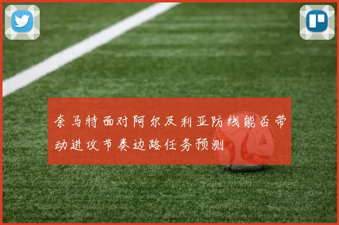 奈马特面对阿尔及利亚防线能否带动进攻节奏边路任务预测