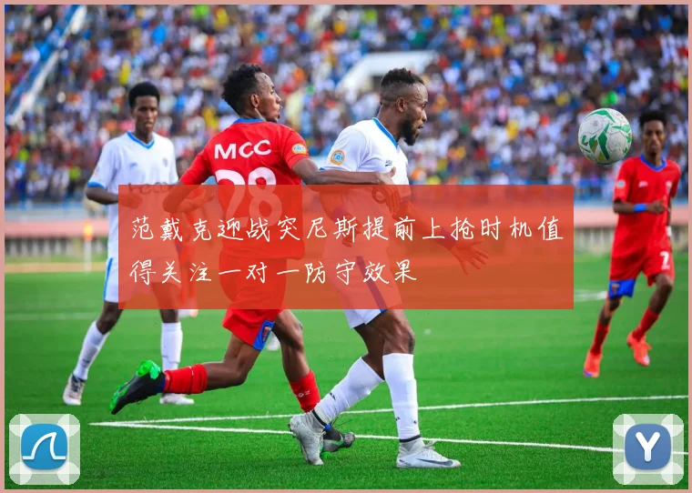 范戴克迎战突尼斯提前上抢时机值得关注一对一防守效果