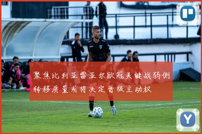 聚焦比利亚雷亚尔欧冠关键战弱侧转移质量或将决定晋级主动权