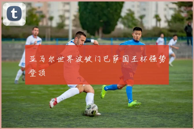 亚马尔世界波破门巴萨国王杯强势登顶