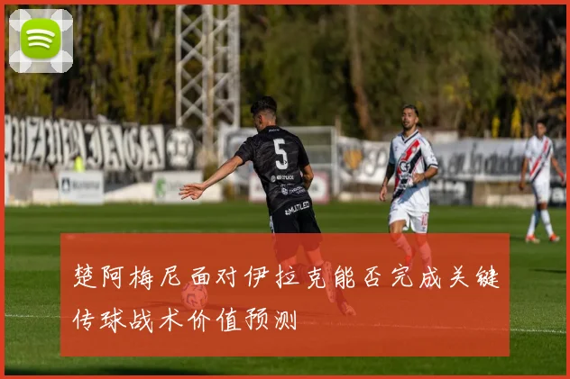 楚阿梅尼面对伊拉克能否完成关键传球战术价值预测