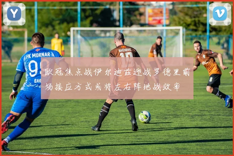 欧冠焦点战伊尔迪兹迎战罗德里前场接应方式或将左右阵地战效率