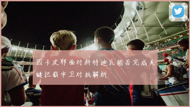因卡皮耶面对科特迪瓦能否完成关键拦截中卫对抗解析