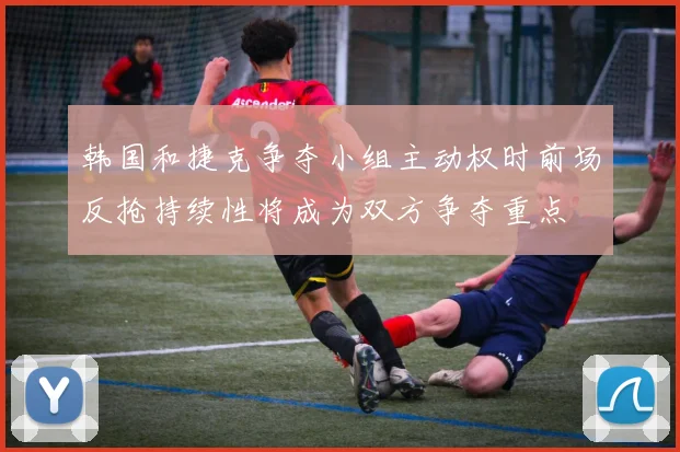 韩国和捷克争夺小组主动权时前场反抢持续性将成为双方争夺重点