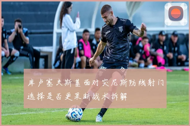 库卢塞夫斯基面对突尼斯防线射门选择是否更果断战术拆解