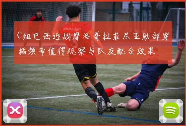 C组巴西迎战摩洛哥拉菲尼亚肋部穿插频率值得观察与队友配合效果