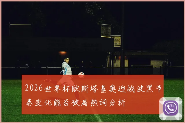 2026世界杯欧斯塔基奥迎战波黑节奏变化能否破局热词分析