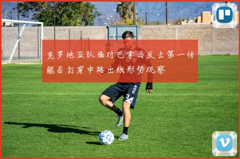 克罗地亚队面对巴拿马反击第一传能否打穿中路出线形势观察