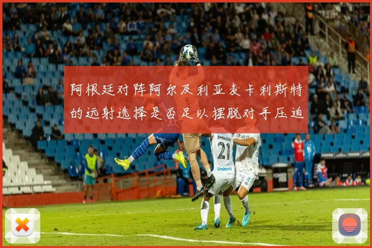 阿根廷对阵阿尔及利亚麦卡利斯特的远射选择是否足以摆脱对手压迫