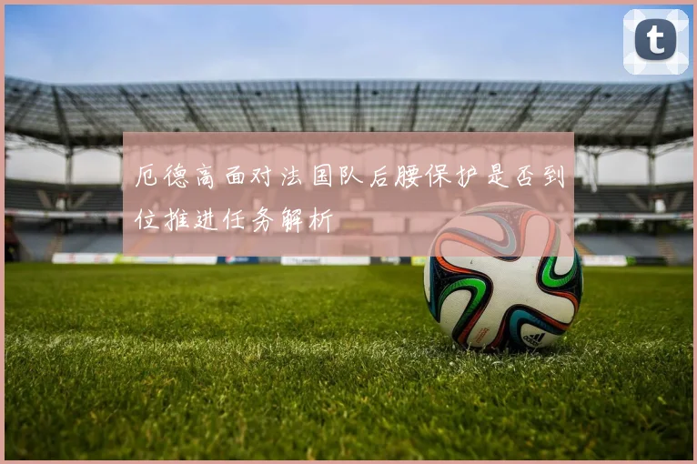 厄德高面对法国队后腰保护是否到位推进任务解析
