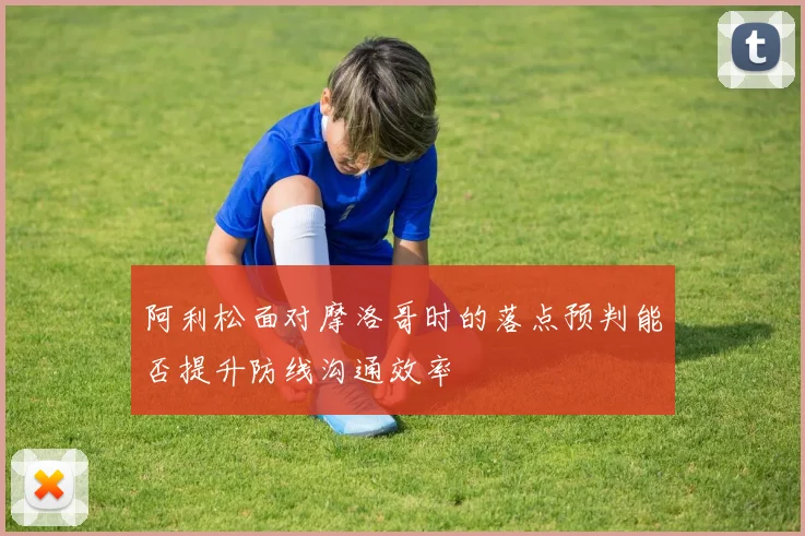 阿利松面对摩洛哥时的落点预判能否提升防线沟通效率
