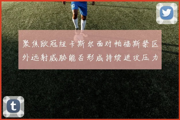聚焦欧冠纽卡斯尔面对帕福斯禁区外远射威胁能否形成持续进攻压力