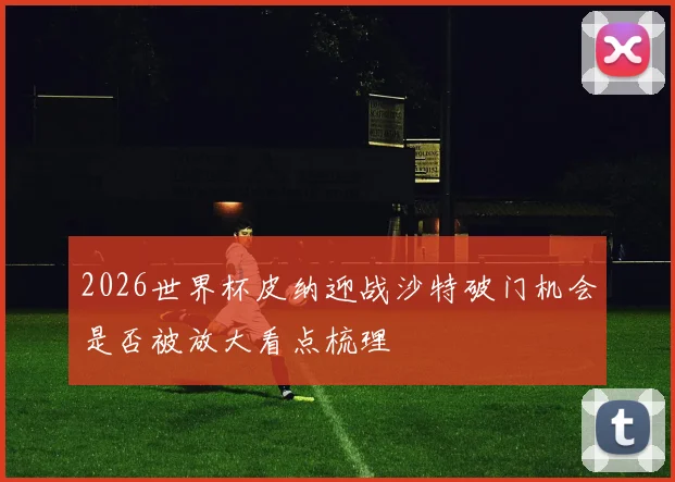 2026世界杯皮纳迎战沙特破门机会是否被放大看点梳理