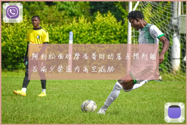 阿利松面对摩洛哥时的落点预判能否减少禁区内高空威胁
