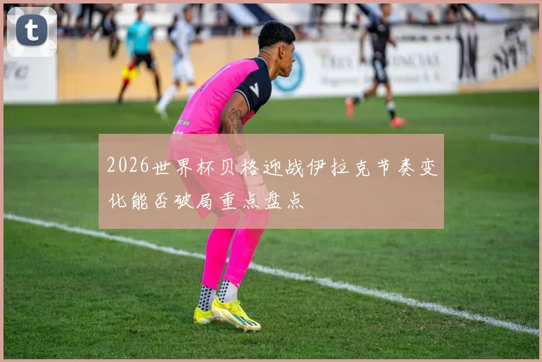 2026世界杯贝格迎战伊拉克节奏变化能否破局重点盘点