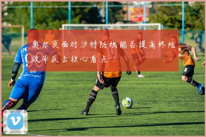 奥尔莫面对沙特防线能否提高终结效率反击核心看点