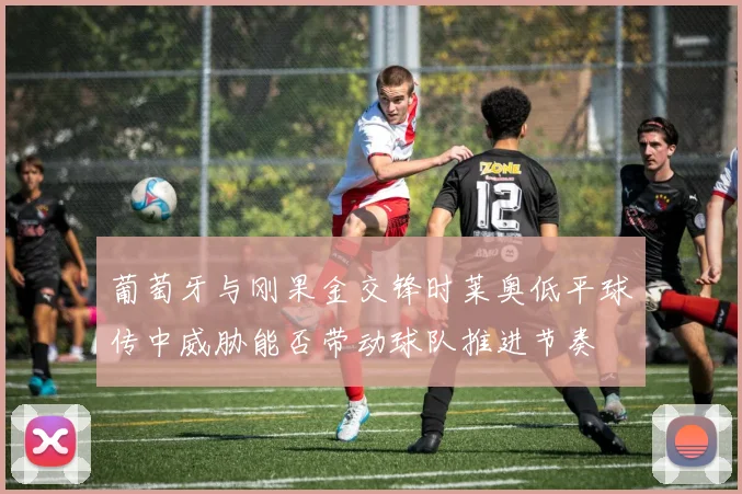 葡萄牙与刚果金交锋时莱奥低平球传中威胁能否带动球队推进节奏