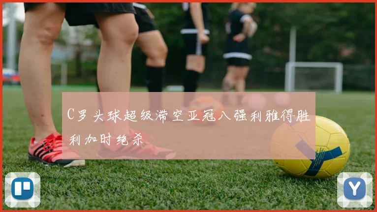 C罗头球超级滞空亚冠八强利雅得胜利加时绝杀