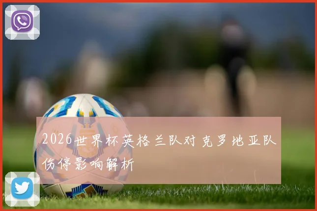 2026世界杯英格兰队对克罗地亚队伤停影响解析