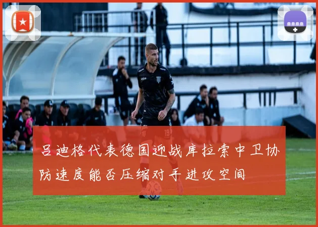 吕迪格代表德国迎战库拉索中卫协防速度能否压缩对手进攻空间