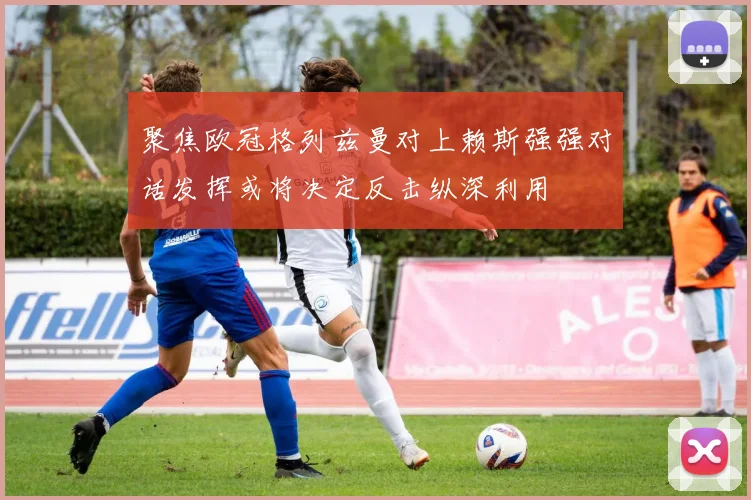 聚焦欧冠格列兹曼对上赖斯强强对话发挥或将决定反击纵深利用